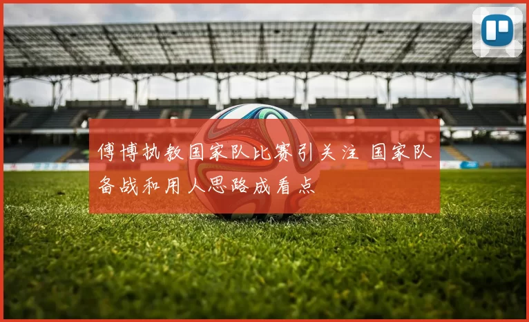 傅博执教国家队比赛引关注 国家队备战和用人思路成看点