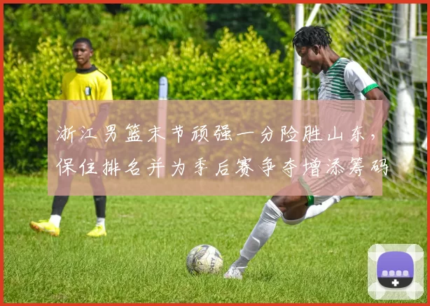 浙江男篮末节顽强一分险胜山东，保住排名并为季后赛争夺增添筹码