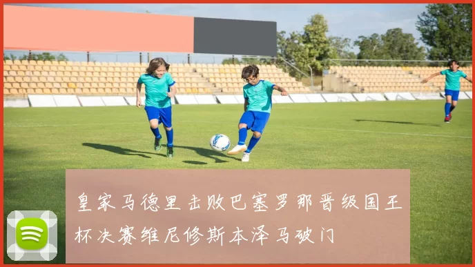 皇家马德里击败巴塞罗那晋级国王杯决赛维尼修斯本泽马破门