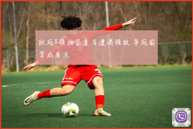 欧冠8强抽签皇马遭遇强敌 争冠前景成看点