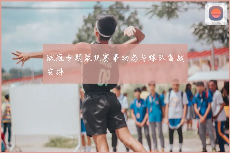欧冠专题聚焦赛事动态与球队备战安排