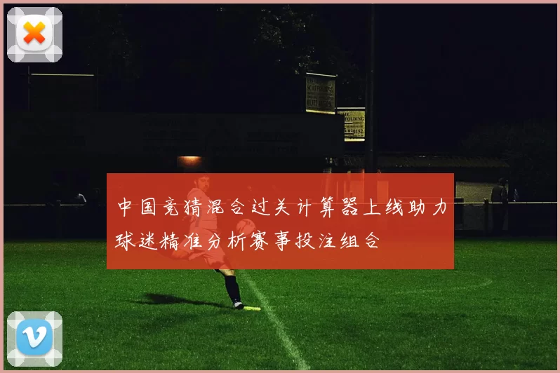 中国竞猜混合过关计算器上线助力球迷精准分析赛事投注组合